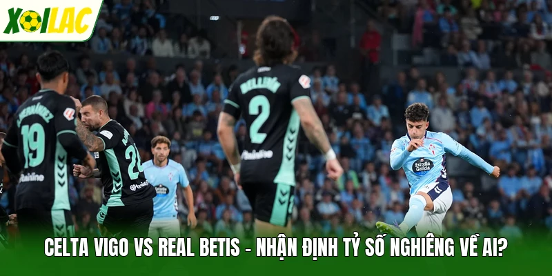 Celta Vigo Vs Real Betis - Nhận Định Tỷ Số Nghiêng Về Ai?